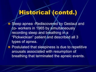 Historical (contd.)
Sleep apnea -Rediscovered by Gestaut and
co- workers in 1965 by simultaneously
recording sleep and breathing in a
“Pickwickian” patient and described all 3
types of apnea.
Postulated that sleepiness is due to repetitive
arousals associated with resumption of
breathing that terminated the apneic events.
 
