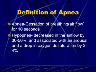 Definition of Apnea
Apnea-Cessation of breathing(air flow)
for 10 seconds
Hypopnea- decreased in the airflow by
30-50%, and associated with an arousal
and a drop in oxygen desaturation by 3-
4%
 