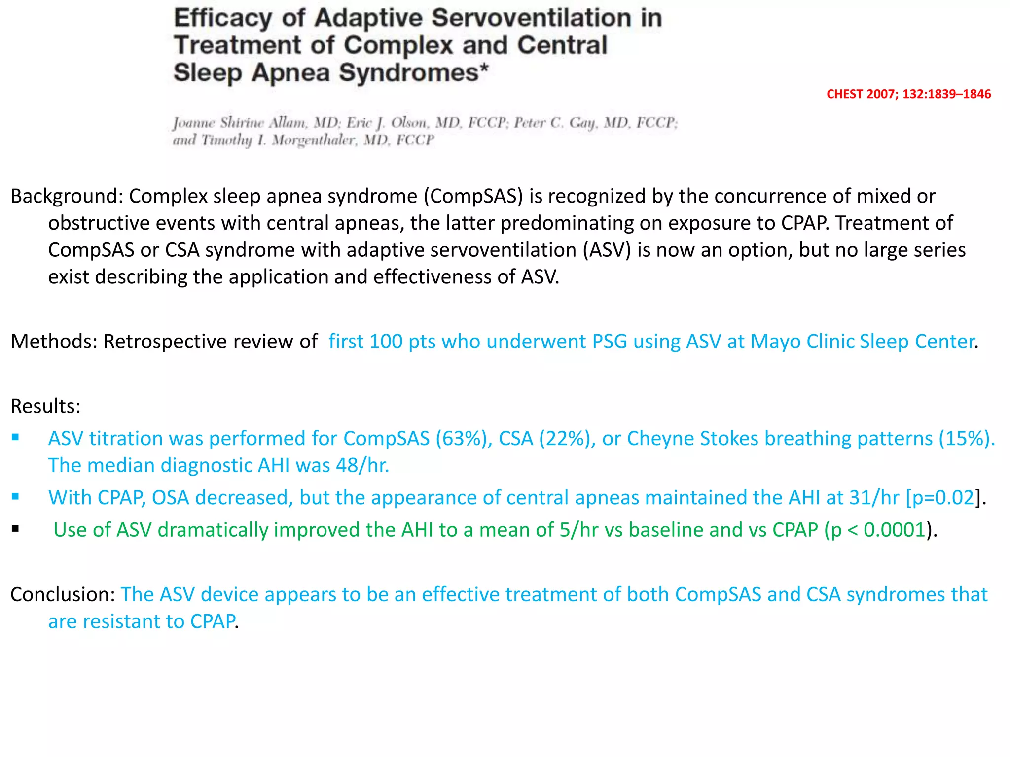 CHEST 2007; 132:1839–1846
Background: Complex sleep apnea syndrome (CompSAS) is recognized by the concurrence of mixed or
obstructive events with central apneas, the latter predominating on exposure to CPAP. Treatment of
CompSAS or CSA syndrome with adaptive servoventilation (ASV) is now an option, but no large series
exist describing the application and effectiveness of ASV.
Methods: Retrospective review of first 100 pts who underwent PSG using ASV at Mayo Clinic Sleep Center.
Results:
 ASV titration was performed for CompSAS (63%), CSA (22%), or Cheyne Stokes breathing patterns (15%).
The median diagnostic AHI was 48/hr.
 With CPAP, OSA decreased, but the appearance of central apneas maintained the AHI at 31/hr [p=0.02].
 Use of ASV dramatically improved the AHI to a mean of 5/hr vs baseline and vs CPAP (p < 0.0001).
Conclusion: The ASV device appears to be an effective treatment of both CompSAS and CSA syndromes that
are resistant to CPAP.
 