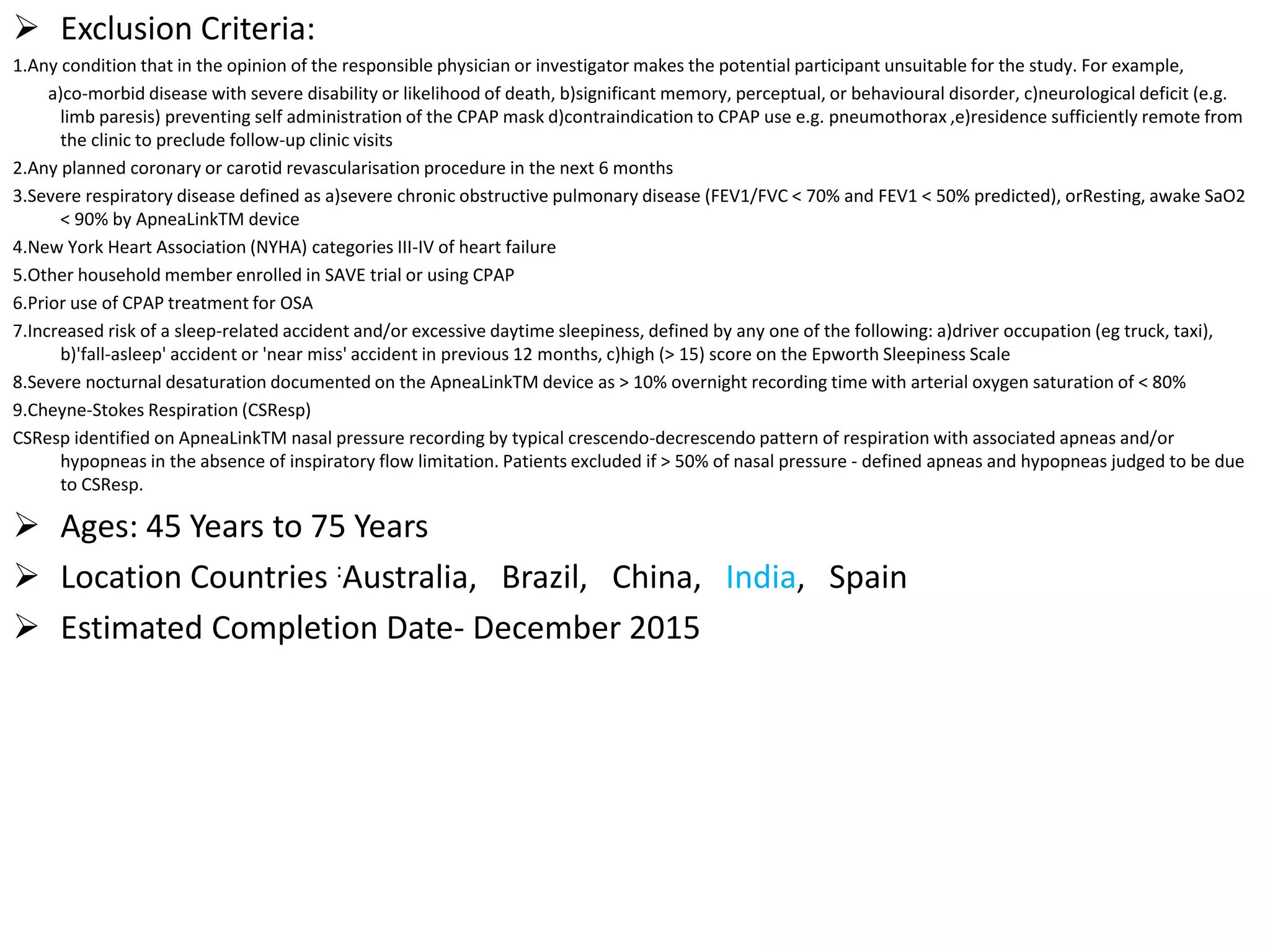  Exclusion Criteria:
1.Any condition that in the opinion of the responsible physician or investigator makes the potential participant unsuitable for the study. For example,
a)co-morbid disease with severe disability or likelihood of death, b)significant memory, perceptual, or behavioural disorder, c)neurological deficit (e.g.
limb paresis) preventing self administration of the CPAP mask d)contraindication to CPAP use e.g. pneumothorax ,e)residence sufficiently remote from
the clinic to preclude follow-up clinic visits
2.Any planned coronary or carotid revascularisation procedure in the next 6 months
3.Severe respiratory disease defined as a)severe chronic obstructive pulmonary disease (FEV1/FVC < 70% and FEV1 < 50% predicted), orResting, awake SaO2
< 90% by ApneaLinkTM device
4.New York Heart Association (NYHA) categories III-IV of heart failure
5.Other household member enrolled in SAVE trial or using CPAP
6.Prior use of CPAP treatment for OSA
7.Increased risk of a sleep-related accident and/or excessive daytime sleepiness, defined by any one of the following: a)driver occupation (eg truck, taxi),
b)'fall-asleep' accident or 'near miss' accident in previous 12 months, c)high (> 15) score on the Epworth Sleepiness Scale
8.Severe nocturnal desaturation documented on the ApneaLinkTM device as > 10% overnight recording time with arterial oxygen saturation of < 80%
9.Cheyne-Stokes Respiration (CSResp)
CSResp identified on ApneaLinkTM nasal pressure recording by typical crescendo-decrescendo pattern of respiration with associated apneas and/or
hypopneas in the absence of inspiratory flow limitation. Patients excluded if > 50% of nasal pressure - defined apneas and hypopneas judged to be due
to CSResp.
 Ages: 45 Years to 75 Years
 Location Countries :Australia, Brazil, China, India, Spain
 Estimated Completion Date- December 2015
 