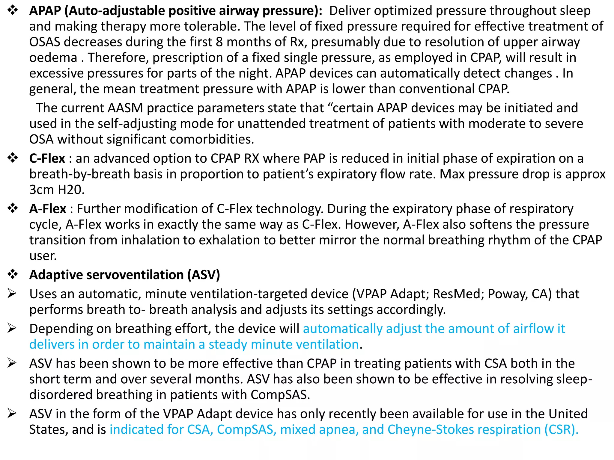  APAP (Auto-adjustable positive airway pressure): Deliver optimized pressure throughout sleep
and making therapy more tolerable. The level of fixed pressure required for effective treatment of
OSAS decreases during the first 8 months of Rx, presumably due to resolution of upper airway
oedema . Therefore, prescription of a fixed single pressure, as employed in CPAP, will result in
excessive pressures for parts of the night. APAP devices can automatically detect changes . In
general, the mean treatment pressure with APAP is lower than conventional CPAP.
The current AASM practice parameters state that “certain APAP devices may be initiated and
used in the self-adjusting mode for unattended treatment of patients with moderate to severe
OSA without significant comorbidities.
 C-Flex : an advanced option to CPAP RX where PAP is reduced in initial phase of expiration on a
breath-by-breath basis in proportion to patient’s expiratory flow rate. Max pressure drop is approx
3cm H20.
 A-Flex : Further modification of C-Flex technology. During the expiratory phase of respiratory
cycle, A-Flex works in exactly the same way as C-Flex. However, A-Flex also softens the pressure
transition from inhalation to exhalation to better mirror the normal breathing rhythm of the CPAP
user.
 Adaptive servoventilation (ASV)
 Uses an automatic, minute ventilation-targeted device (VPAP Adapt; ResMed; Poway, CA) that
performs breath to- breath analysis and adjusts its settings accordingly.
 Depending on breathing effort, the device will automatically adjust the amount of airflow it
delivers in order to maintain a steady minute ventilation.
 ASV has been shown to be more effective than CPAP in treating patients with CSA both in the
short term and over several months. ASV has also been shown to be effective in resolving sleep-
disordered breathing in patients with CompSAS.
 ASV in the form of the VPAP Adapt device has only recently been available for use in the United
States, and is indicated for CSA, CompSAS, mixed apnea, and Cheyne-Stokes respiration (CSR).
 