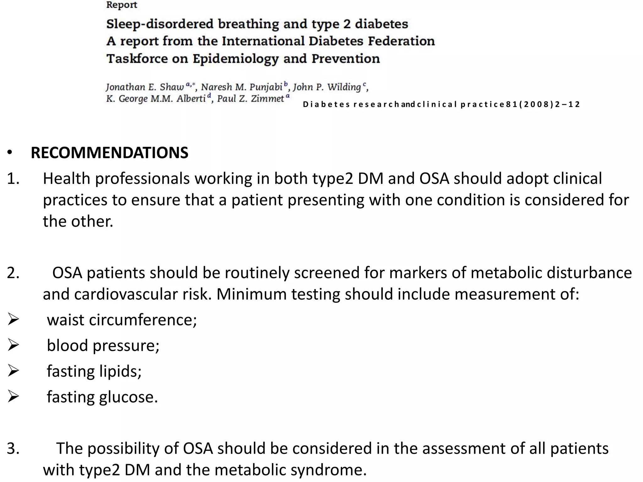 • RECOMMENDATIONS
1. Health professionals working in both type2 DM and OSA should adopt clinical
practices to ensure that a patient presenting with one condition is considered for
the other.
2. OSA patients should be routinely screened for markers of metabolic disturbance
and cardiovascular risk. Minimum testing should include measurement of:
 waist circumference;
 blood pressure;
 fasting lipids;
 fasting glucose.
3. The possibility of OSA should be considered in the assessment of all patients
with type2 DM and the metabolic syndrome.
D i a b e t e s r e s e a r c h and c l i n i c a l p r a c t i c e 8 1 ( 2 0 0 8 ) 2 – 1 2
 