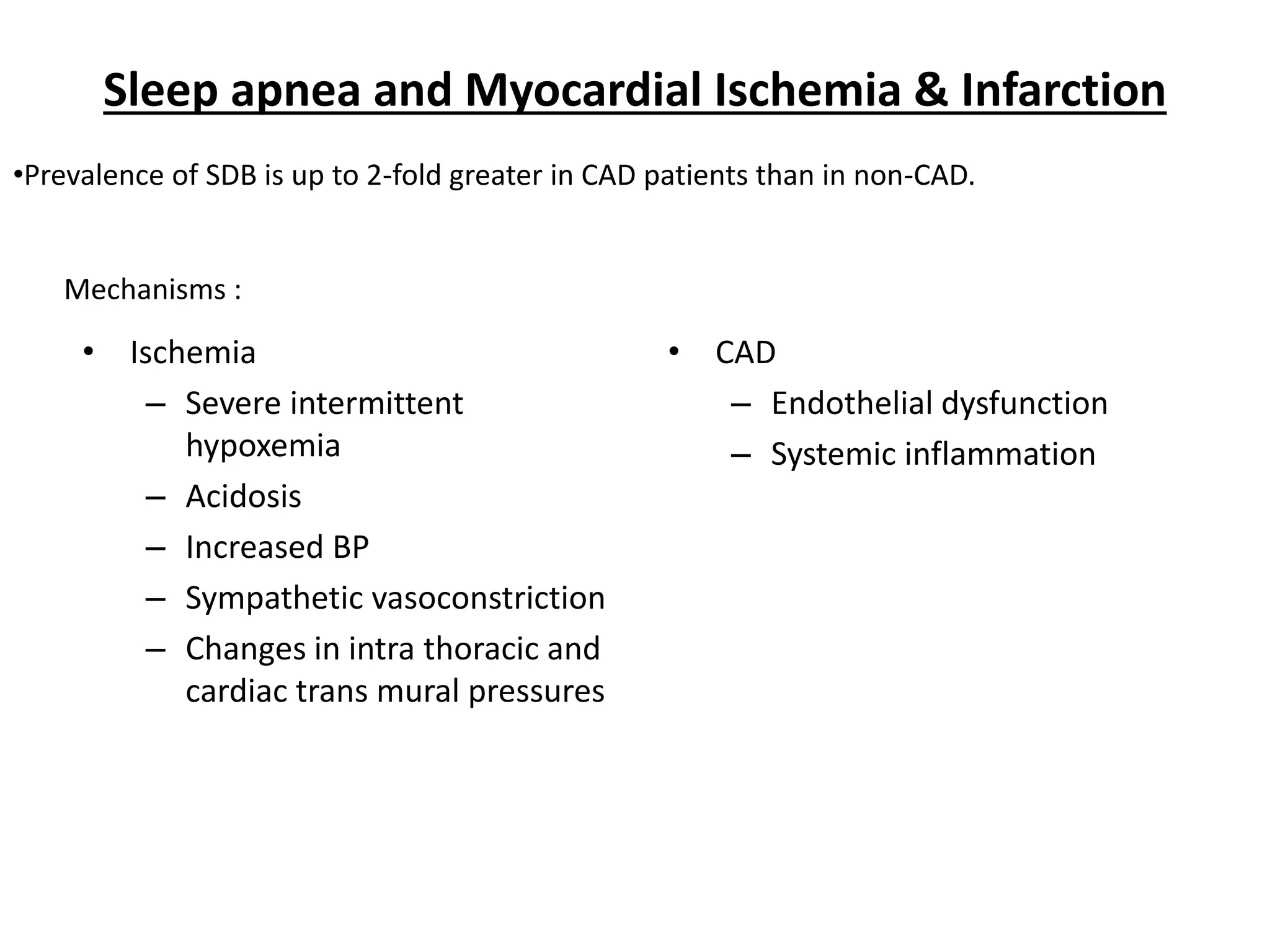 Sleep apnea and Myocardial Ischemia & Infarction
• Ischemia
– Severe intermittent
hypoxemia
– Acidosis
– Increased BP
– Sympathetic vasoconstriction
– Changes in intra thoracic and
cardiac trans mural pressures
• CAD
– Endothelial dysfunction
– Systemic inflammation
•Prevalence of SDB is up to 2-fold greater in CAD patients than in non-CAD.
Mechanisms :
 