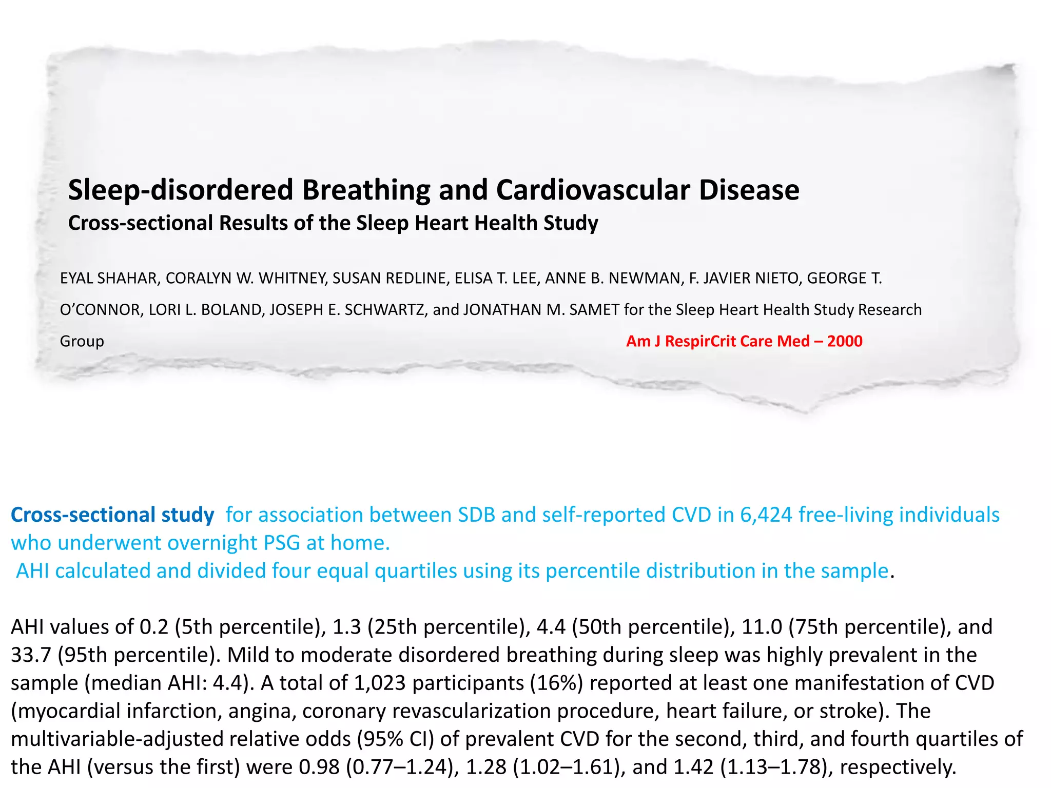 Sleep-disordered Breathing and Cardiovascular Disease
Cross-sectional Results of the Sleep Heart Health Study
EYAL SHAHAR, CORALYN W. WHITNEY, SUSAN REDLINE, ELISA T. LEE, ANNE B. NEWMAN, F. JAVIER NIETO, GEORGE T.
O’CONNOR, LORI L. BOLAND, JOSEPH E. SCHWARTZ, and JONATHAN M. SAMET for the Sleep Heart Health Study Research
Group Am J RespirCrit Care Med – 2000
Cross-sectional study for association between SDB and self-reported CVD in 6,424 free-living individuals
who underwent overnight PSG at home.
AHI calculated and divided four equal quartiles using its percentile distribution in the sample.
AHI values of 0.2 (5th percentile), 1.3 (25th percentile), 4.4 (50th percentile), 11.0 (75th percentile), and
33.7 (95th percentile). Mild to moderate disordered breathing during sleep was highly prevalent in the
sample (median AHI: 4.4). A total of 1,023 participants (16%) reported at least one manifestation of CVD
(myocardial infarction, angina, coronary revascularization procedure, heart failure, or stroke). The
multivariable-adjusted relative odds (95% CI) of prevalent CVD for the second, third, and fourth quartiles of
the AHI (versus the first) were 0.98 (0.77–1.24), 1.28 (1.02–1.61), and 1.42 (1.13–1.78), respectively.
 