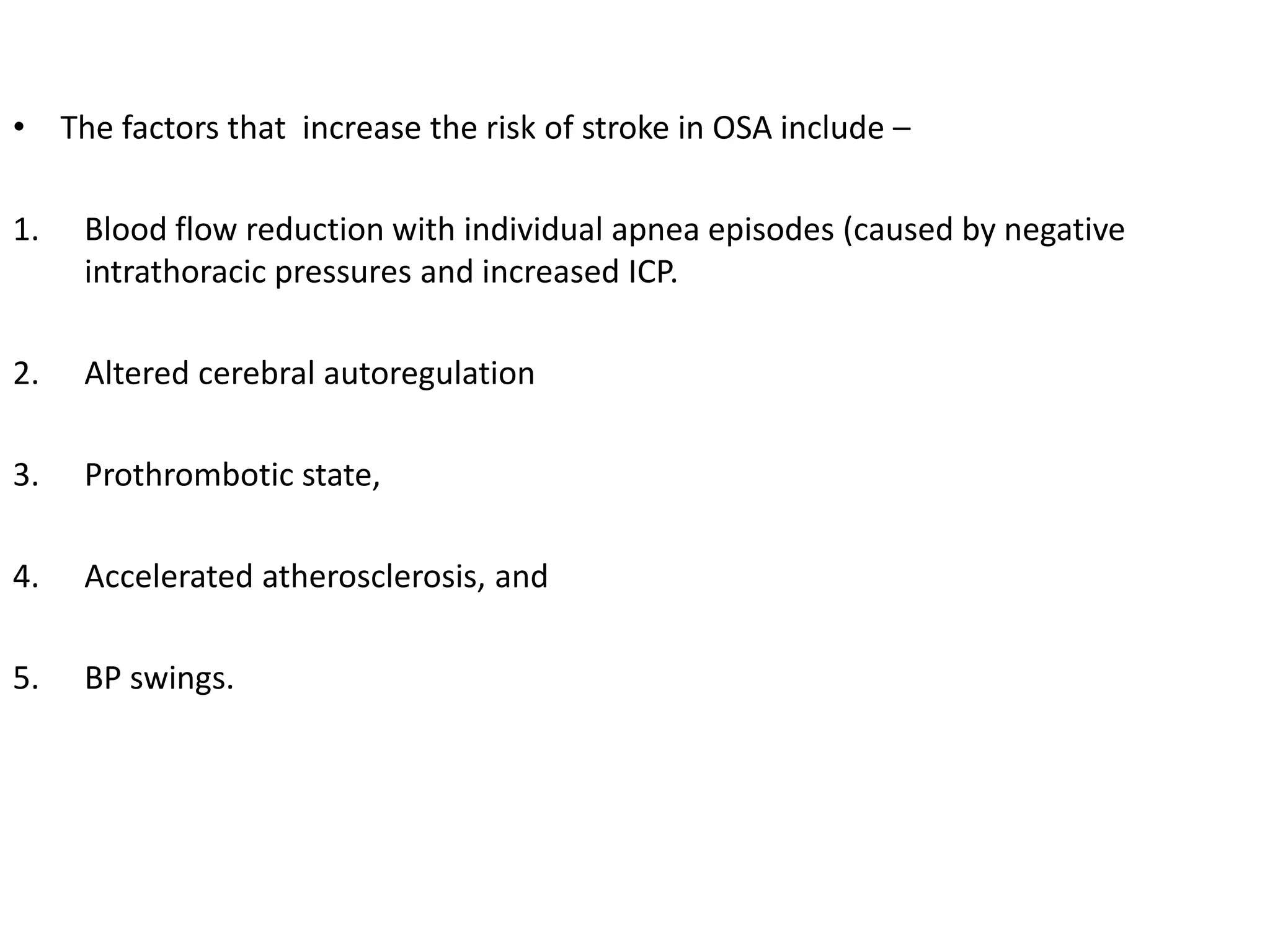 • The factors that increase the risk of stroke in OSA include –
1. Blood flow reduction with individual apnea episodes (caused by negative
intrathoracic pressures and increased ICP.
2. Altered cerebral autoregulation
3. Prothrombotic state,
4. Accelerated atherosclerosis, and
5. BP swings.
 