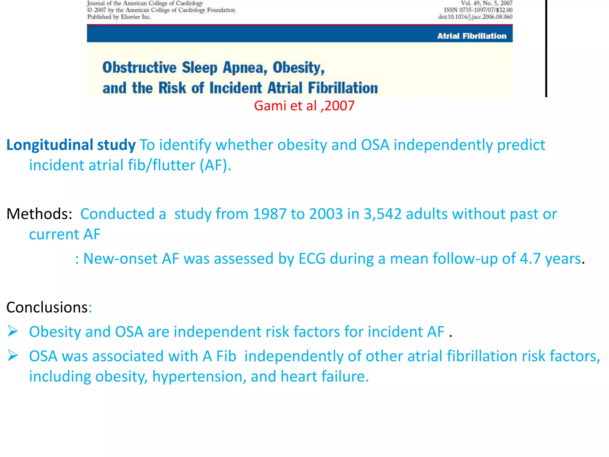 Gami et al ,2007
Longitudinal study To identify whether obesity and OSA independently predict
incident atrial fib/flutter (AF).
Methods: Conducted a study from 1987 to 2003 in 3,542 adults without past or
current AF
: New-onset AF was assessed by ECG during a mean follow-up of 4.7 years.
Conclusions:
 Obesity and OSA are independent risk factors for incident AF .
 OSA was associated with A Fib independently of other atrial fibrillation risk factors,
including obesity, hypertension, and heart failure.
 