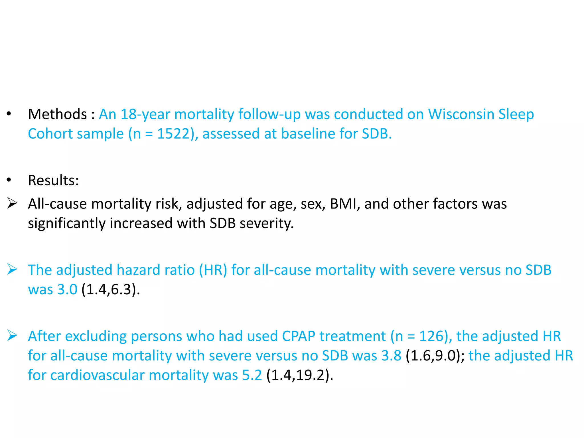 • Methods : An 18-year mortality follow-up was conducted on Wisconsin Sleep
Cohort sample (n = 1522), assessed at baseline for SDB.
• Results:
 All-cause mortality risk, adjusted for age, sex, BMI, and other factors was
significantly increased with SDB severity.
 The adjusted hazard ratio (HR) for all-cause mortality with severe versus no SDB
was 3.0 (1.4,6.3).
 After excluding persons who had used CPAP treatment (n = 126), the adjusted HR
for all-cause mortality with severe versus no SDB was 3.8 (1.6,9.0); the adjusted HR
for cardiovascular mortality was 5.2 (1.4,19.2).
 