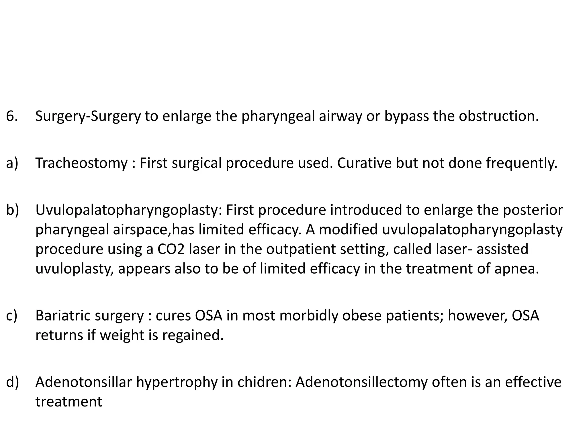 6. Surgery-Surgery to enlarge the pharyngeal airway or bypass the obstruction.
a) Tracheostomy : First surgical procedure used. Curative but not done frequently.
b) Uvulopalatopharyngoplasty: First procedure introduced to enlarge the posterior
pharyngeal airspace,has limited efficacy. A modified uvulopalatopharyngoplasty
procedure using a CO2 laser in the outpatient setting, called laser- assisted
uvuloplasty, appears also to be of limited efficacy in the treatment of apnea.
c) Bariatric surgery : cures OSA in most morbidly obese patients; however, OSA
returns if weight is regained.
d) Adenotonsillar hypertrophy in chidren: Adenotonsillectomy often is an effective
treatment
 