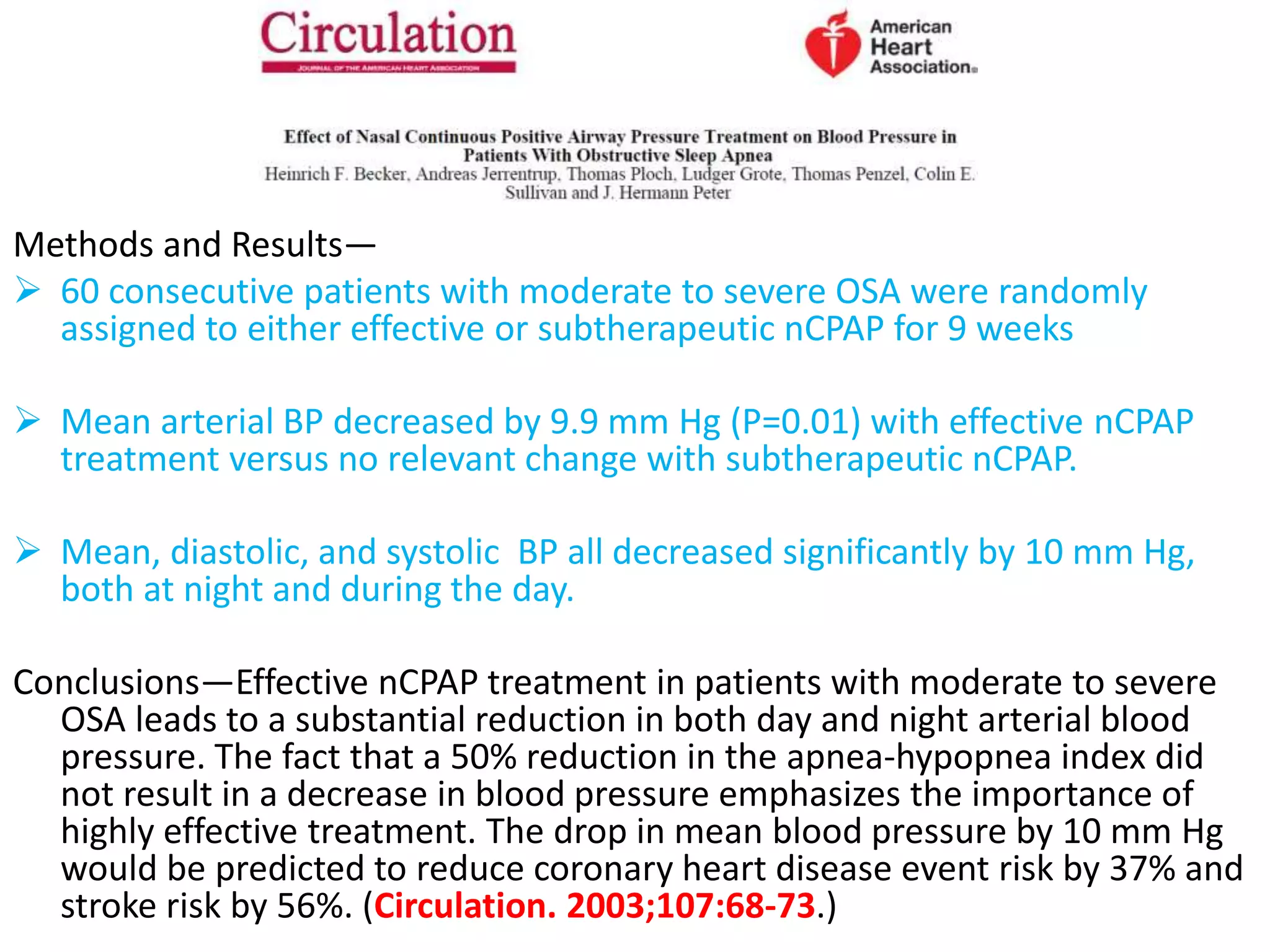 Methods and Results—
 60 consecutive patients with moderate to severe OSA were randomly
assigned to either effective or subtherapeutic nCPAP for 9 weeks
 Mean arterial BP decreased by 9.9 mm Hg (P=0.01) with effective nCPAP
treatment versus no relevant change with subtherapeutic nCPAP.
 Mean, diastolic, and systolic BP all decreased significantly by 10 mm Hg,
both at night and during the day.
Conclusions—Effective nCPAP treatment in patients with moderate to severe
OSA leads to a substantial reduction in both day and night arterial blood
pressure. The fact that a 50% reduction in the apnea-hypopnea index did
not result in a decrease in blood pressure emphasizes the importance of
highly effective treatment. The drop in mean blood pressure by 10 mm Hg
would be predicted to reduce coronary heart disease event risk by 37% and
stroke risk by 56%. (Circulation. 2003;107:68-73.)
 