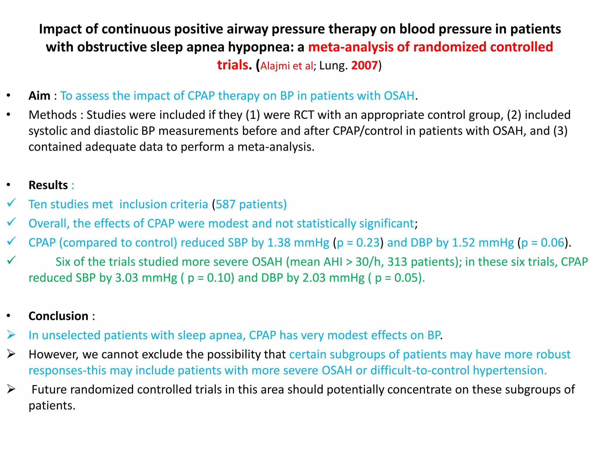 Impact of continuous positive airway pressure therapy on blood pressure in patients
with obstructive sleep apnea hypopnea: a meta-analysis of randomized controlled
trials. (Alajmi et al; Lung. 2007)
• Aim : To assess the impact of CPAP therapy on BP in patients with OSAH.
• Methods : Studies were included if they (1) were RCT with an appropriate control group, (2) included
systolic and diastolic BP measurements before and after CPAP/control in patients with OSAH, and (3)
contained adequate data to perform a meta-analysis.
• Results :
 Ten studies met inclusion criteria (587 patients)
 Overall, the effects of CPAP were modest and not statistically significant;
 CPAP (compared to control) reduced SBP by 1.38 mmHg (p = 0.23) and DBP by 1.52 mmHg (p = 0.06).
 Six of the trials studied more severe OSAH (mean AHI > 30/h, 313 patients); in these six trials, CPAP
reduced SBP by 3.03 mmHg ( p = 0.10) and DBP by 2.03 mmHg ( p = 0.05).
• Conclusion :
 In unselected patients with sleep apnea, CPAP has very modest effects on BP.
 However, we cannot exclude the possibility that certain subgroups of patients may have more robust
responses-this may include patients with more severe OSAH or difficult-to-control hypertension.
 Future randomized controlled trials in this area should potentially concentrate on these subgroups of
patients.
 
