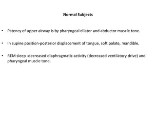 Normal Subjects
• Patency of upper airway is by pharyngeal dilator and abductor muscle tone.
• In supine position-posterior displacement of tongue, soft palate, mandible.
• REM sleep -decreased diaphragmatic activity (decreased ventilatory drive) and
pharyngeal muscle tone.
 