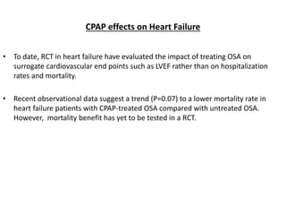 CPAP effects on Heart Failure
• To date, RCT in heart failure have evaluated the impact of treating OSA on
surrogate cardiovascular end points such as LVEF rather than on hospitalization
rates and mortality.
• Recent observational data suggest a trend (P=0.07) to a lower mortality rate in
heart failure patients with CPAP-treated OSA compared with untreated OSA.
However, mortality benefit has yet to be tested in a RCT.
 