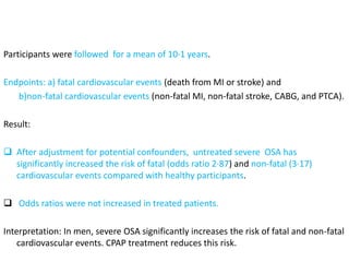 Participants were followed for a mean of 10·1 years.
Endpoints: a) fatal cardiovascular events (death from MI or stroke) and
b)non-fatal cardiovascular events (non-fatal MI, non-fatal stroke, CABG, and PTCA).
Result:
 After adjustment for potential confounders, untreated severe OSA has
significantly increased the risk of fatal (odds ratio 2·87) and non-fatal (3·17)
cardiovascular events compared with healthy participants.
 Odds ratios were not increased in treated patients.
Interpretation: In men, severe OSA significantly increases the risk of fatal and non-fatal
cardiovascular events. CPAP treatment reduces this risk.
 