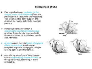 Pathogenesis of OSA
 Pharyngeal collapse posterior to the
tongue, uvula, and soft palate(from the
posterior nasal septum to the epiglottis).
This area has little bony support and
depends on muscle activity to maintain
patency.
 Primary abnormality in OSA is
anatomically small pharyngeal airway
resulting from obesity, bone and soft
tissue structures, or, in children, tonsils
and adenoids
 At sleep onset, there is loss of pharyngeal
dilator muscle tone which causes
complete or partial pharyngeal collapse
causing apneas and hypopneas.
 Also, during sleep loss of lung volume
causes reduced longitudinal traction on
the upper airway, rendering it more
collapsible.
 