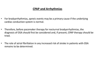 CPAP and Arrhythmias
• For bradyarrhythmias, apneic events may be a primary cause if the underlying
cardiac conduction system is normal.
• Therefore, before pacemaker therapy for nocturnal bradyarrhythmias, the
diagnosis of OSA should first be considered and, if present, CPAP therapy should be
tried.
• The role of atrial fibrillation in any increased risk of stroke in patients with OSA
remains to be determined.
 