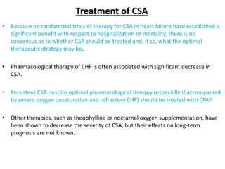 Treatment of CSA
• Because no randomized trials of therapy for CSA in heart failure have established a
significant benefit with respect to hospitalization or mortality, there is no
consensus as to whether CSA should be treated and, if so, what the optimal
therapeutic strategy may be.
• Pharmacological therapy of CHF is often associated with significant decrease in
CSA.
• Persistent CSA despite optimal pharmacological therapy (especially if accompanied
by severe oxygen desaturation and refractory CHF) should be treated with CPAP.
• Other therapies, such as theophylline or nocturnal oxygen supplementation, have
been shown to decrease the severity of CSA, but their effects on long-term
prognosis are not known.
 