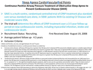 Sleep Apnea CardioVascularEnd Points
Continuous Positive Airway Pressure Treatment of Obstructive Sleep Apnea to
Prevent Cardiovascular Disease (SAVE)
 SAVE is a multi-centre, randomised controlled trial of CPAP treatment plus standard
care versus standard care alone, in 5000 patients With Co-existing CV Disease with
moderate-severe OSA.
 The trial will determine the effects of CPAP treatment over a 3-5 year follow-up
period on new cardiovascular events, including myocardial infarction, stroke and
cardiovascular death.
 Recruitment Status -Recruiting. First Received Date -August 19, 2008
 Average patient follow up- 4.5 years
 Inclusion Criteria:
1.Males and females, any race, and aged between 45 and 75 years
2.Evidence of established coronary or cerebrovascular disease as evident by:
 Coronary artery disease: a)Previous MI (equal to or greater than 90 days prior to ApneaLinkTM assessment), b)Stable angina or unstable angina (Clinical
event equal to or greater than 30 days and confirmatory test equal to or greater than 7 days prior to ApneaLinkTM assessment) defined as either ≥70%
diameter stenosis of at least one major epicardial artery segment, or ≥50% diameter stenosis of the left main coronary artery, or >50% stenosis in at
least two major epicardial arteries.; or positive stress test (ST depression equal to or greater than 2 mm or a positive nuclear perfusion scintigram),
c)Multi-vessel percutaneous angioplasty (PTCA) and/or stent equal to or greater than 90 days prior to ApneaLinkTM assessment, d)Multi-vessel
CABG)>1 year prior to ApneaLinkTM assessment
 Cerebrovascular disease: a)Previous stroke (includes definite or presumed cerebral ischaemia/infarction and intracerebral but not SAH) equal to or
greater than 90 days prior to ApneaLinkTM assessment or minor disabling stroke with minimal residual neurological disability (modified Rankin Score of
'0 = no symptoms' or '1 = No significant disability despite symptoms, able to carry out all usual duties and activities' within 7 days of stroke onset) ≥7
days prior to ApneaLinkTM assessment. b) Previous TIA of the brain or retina (symptoms <24 hours) but not of presumed vertebrobasilar system
ischemia. The TIA diagnosis must be confirmed by a suitably qualified clinician (≥7 days but <1year prior to ApneaLinkTM assessment)
3.Patients have moderate-severe OSA (equivalent to apnea plus hypopneas index [AHI] >30 per hour of sleep) as determined by a ≥ 4% oxygen dip rate > 12/
h on overnight testing using the ApneaLinkTM device and confirmed by the SAVE core lab in Adelaide upon receipt of the ApneaLinkTM data
 