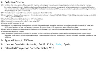  Exclusion Criteria:
1.Any condition that in the opinion of the responsible physician or investigator makes the potential participant unsuitable for the study. For example,
a)co-morbid disease with severe disability or likelihood of death, b)significant memory, perceptual, or behavioural disorder, c)neurological deficit (e.g.
limb paresis) preventing self administration of the CPAP mask d)contraindication to CPAP use e.g. pneumothorax ,e)residence sufficiently remote from
the clinic to preclude follow-up clinic visits
2.Any planned coronary or carotid revascularisation procedure in the next 6 months
3.Severe respiratory disease defined as a)severe chronic obstructive pulmonary disease (FEV1/FVC < 70% and FEV1 < 50% predicted), orResting, awake SaO2
< 90% by ApneaLinkTM device
4.New York Heart Association (NYHA) categories III-IV of heart failure
5.Other household member enrolled in SAVE trial or using CPAP
6.Prior use of CPAP treatment for OSA
7.Increased risk of a sleep-related accident and/or excessive daytime sleepiness, defined by any one of the following: a)driver occupation (eg truck, taxi),
b)'fall-asleep' accident or 'near miss' accident in previous 12 months, c)high (> 15) score on the Epworth Sleepiness Scale
8.Severe nocturnal desaturation documented on the ApneaLinkTM device as > 10% overnight recording time with arterial oxygen saturation of < 80%
9.Cheyne-Stokes Respiration (CSResp)
CSResp identified on ApneaLinkTM nasal pressure recording by typical crescendo-decrescendo pattern of respiration with associated apneas and/or
hypopneas in the absence of inspiratory flow limitation. Patients excluded if > 50% of nasal pressure - defined apneas and hypopneas judged to be due
to CSResp.
 Ages: 45 Years to 75 Years
 Location Countries :Australia, Brazil, China, India, Spain
 Estimated Completion Date- December 2015
 