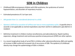 SDB in Children
• Childhood SDB encompasses children with OSA syndrome, the syndromes of central
hypoventilation, and disorders of respiratory muscles.
• Estimated prevalence of 1 to 4 per cent.
• AHI greater than 1 is considered abnormal in a child.
• Apnoea is defined as cessation of airflow over two or more respiratory cycles. A specific time in
seconds is not applicable as normal respirations vary from 12/min in adolescent upto 60/min in
newborn
• Definitive treatment in children involves tonsillectomy and adenoidectomy. Rapid maxillary
expansion, allergy treatment and continuous positive airway pressure (CPAP) are other options.
• In a recent longitudinal study of serial PSG in children after adenotonsillectomy, BMI and rapidity
of increase in BMI conferred increased risk of recurrence of SDB. The epidemic of childhood
obesity may change the epidemiology of OSA in children.
 