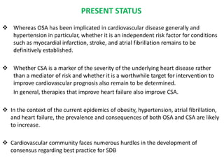 PRESENT STATUS
 Whereas OSA has been implicated in cardiovascular disease generally and
hypertension in particular, whether it is an independent risk factor for conditions
such as myocardial infarction, stroke, and atrial fibrillation remains to be
definitively established.
 Whether CSA is a marker of the severity of the underlying heart disease rather
than a mediator of risk and whether it is a worthwhile target for intervention to
improve cardiovascular prognosis also remain to be determined.
In general, therapies that improve heart failure also improve CSA.
 In the context of the current epidemics of obesity, hypertension, atrial fibrillation,
and heart failure, the prevalence and consequences of both OSA and CSA are likely
to increase.
 Cardiovascular community faces numerous hurdles in the development of
consensus regarding best practice for SDB
 