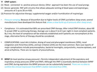  CPAP system :
(1) Mask: connected to positive pressure device; Other approach has been the use of nasal prongs
(2) Device: generate PAP with circuitry that allows adequate venting of dead space and expired gas;
pressures of 2 up to 20 cm H20.
(3) Provision for adjunctive therapy: supplemental oxygen and/or humidication of inspired gas
• Pressure ramping: Because of discomfort due to higher levels of CPAP just before sleep onset, several
manufacturers have developed this feature that allows a slow build up of pressure after sleep onset.
• Compliance : It is estimated that 80% are prescribed CPAP therapy. After initial CPAP titration, about 80
% accept CPAP as continuing therapy. Average use is about 5 to 6 h per night in most compliant patients.
By 3 mo, the level of compliance will be relatively established and if patients are noncompliant at this
stage, alternative forms of therapy should be considered.
• COMPLICATIONS: Local skin irritation, drying of nasal and pharyngeal membranes (50%), nasal
congestion and rhinorrhea (25%), and eye irritation (25%) are the most common. Rare case reports of
major complications include pneumocephalus, bacterial meningitis, conjunctivitis, massive epistaxis, and
atrial arrhythmia. There are no reports of pneumothorax.
 BlPAP (bi-level positive airway pressure) : Permits independent adjustment of the expiratory and
inspiratory airway pressures (EPAP and IPAP). Although the IPAP is essentially identical between BIPAP
and CPAP, during expiration the BlPAP pressure can be substantially lowered. There are no data to
confirm the clinical impression that BIPAP is better tolerated than CPAP.
 