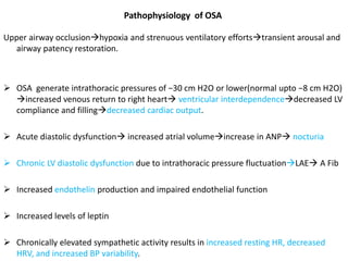 Pathophysiology of OSA
Upper airway occlusionhypoxia and strenuous ventilatory effortstransient arousal and
airway patency restoration.
 OSA generate intrathoracic pressures of −30 cm H2O or lower(normal upto −8 cm H2O)
increased venous return to right heart ventricular interdependencedecreased LV
compliance and fillingdecreased cardiac output.
 Acute diastolic dysfunction increased atrial volumeincrease in ANP nocturia
 Chronic LV diastolic dysfunction due to intrathoracic pressure fluctuationLAE A Fib
 Increased endothelin production and impaired endothelial function
 Increased levels of leptin
 Chronically elevated sympathetic activity results in increased resting HR, decreased
HRV, and increased BP variability.
 