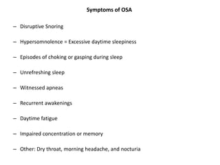 Symptoms of OSA
– Disruptive Snoring
– Hypersomnolence = Excessive daytime sleepiness
– Episodes of choking or gasping during sleep
– Unrefreshing sleep
– Witnessed apneas
– Recurrent awakenings
– Daytime fatigue
– Impaired concentration or memory
– Other: Dry throat, morning headache, and nocturia
 