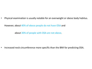 • Physical examination is usually notable for an overweight or obese body habitus.
However, about 40% of obese people do not have OSA and
about 30% of people with OSA are not obese.
• Increased neck circumference more specific than the BMI for predicting OSA.
 