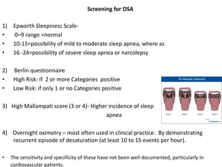 Screening for OSA
1) Epworth Sleepiness Scale-
• 0–9 range =normal
• 10-15=possibility of mild to moderate sleep apnea, where as
• 16 -24=possibility of severe sleep apnea or narcolepsy
2) Berlin questionnaire
• High Risk: if 2 or more Categories positive
• Low Risk: if only 1 or no Categories positive
3) High Mallampati score (3 or 4)- Higher incidence of sleep
apnea
4) Overnight oximetry – most often used in clinical practice. By demonstrating
recurrent episode of desaturation (at least 10 to 15 events per hour).
• The sensitivity and specificity of these have not been well documented, particularly in
cardiovascular patients.
 