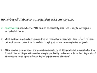 Home-based/ambulatory unattended polysomnography
 Controversy as to whether SDB can be adequately assessed using fewer signals
recorded at home.
 Most systems are limited to monitoring respiratory channels (flow, effort, oxygen
saturation) and do not include sleep staging or other non-respiratory signals.
 After careful assessment, the American Academy of Sleep Medicine concluded that
“certain home diagnostic methodologies probably do have a role in the diagnosis of
obstructive sleep apnea if used by an experienced clinician”.
 