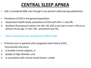 CENTRAL SLEEP APNEA
• CSA is considered SDB, even though it can present subtly during wakefulness.
• Prevalence of CSA in the general population:
1. Sleep Heart Health Study: prevalence of CSA with CAI>= 1 was 9%.
2. Southern Pennsylvania cohort: for CAI> 20, CSA is not seen in men <=65 yrs or
women of any age. In men >65 , prevalence was 5%.
• CSA in heart failure has prevalence of 30% to 40%.
• Primarily seen in patients with congestive heart failure (CHF),
Occasionally may occur
1. in healthy normal subjects, in
2. people at high altitudes, and
3. in association with central neural lesions- stroke
 