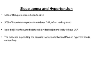 Sleep apnea and Hypertension
• 50% of OSA patients are hypertensive
• 30% of hypertensive patients also have OSA, often undiagnosed
• Non-dippers(attenuated nocturnal BP decline) more likely to have OSA
• The evidence supporting the causal association between OSA and hypertension is
compelling.
 