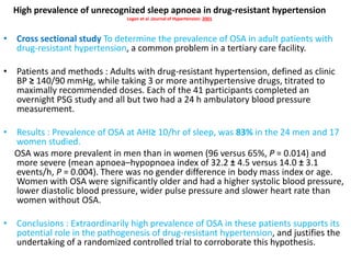 High prevalence of unrecognized sleep apnoea in drug-resistant hypertension
Logan et al ;Journal of Hypertension: 2001
• Cross sectional study To determine the prevalence of OSA in adult patients with
drug-resistant hypertension, a common problem in a tertiary care facility.
• Patients and methods : Adults with drug-resistant hypertension, defined as clinic
BP ≥ 140/90 mmHg, while taking 3 or more antihypertensive drugs, titrated to
maximally recommended doses. Each of the 41 participants completed an
overnight PSG study and all but two had a 24 h ambulatory blood pressure
measurement.
• Results : Prevalence of OSA at AHI≥ 10/hr of sleep, was 83% in the 24 men and 17
women studied.
OSA was more prevalent in men than in women (96 versus 65%, P = 0.014) and
more severe (mean apnoea–hypopnoea index of 32.2 ± 4.5 versus 14.0 ± 3.1
events/h, P = 0.004). There was no gender difference in body mass index or age.
Women with OSA were significantly older and had a higher systolic blood pressure,
lower diastolic blood pressure, wider pulse pressure and slower heart rate than
women without OSA.
• Conclusions : Extraordinarily high prevalence of OSA in these patients supports its
potential role in the pathogenesis of drug-resistant hypertension, and justifies the
undertaking of a randomized controlled trial to corroborate this hypothesis.
 