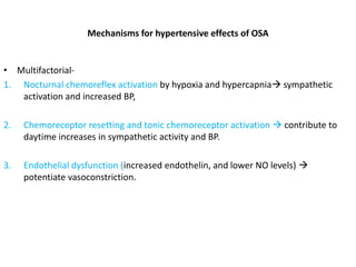 Mechanisms for hypertensive effects of OSA
• Multifactorial-
1. Nocturnal chemoreflex activation by hypoxia and hypercapnia sympathetic
activation and increased BP,
2. Chemoreceptor resetting and tonic chemoreceptor activation  contribute to
daytime increases in sympathetic activity and BP.
3. Endothelial dysfunction (increased endothelin, and lower NO levels) 
potentiate vasoconstriction.
 