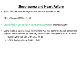 Sleep apnea and Heart Failure
• 11% - 37% patients with systolic dysfunction has OSA on PSG.
• Men > Women (38% vs. 31%)
• Coexistence of CHF and OSA create a vicious cycle of progressing CHF
• Wang et al did a prospective study where PSG was performed on all consenting
patients newly referred to a tertiary hospital heart failure clinic for assessment .
– Overall, 26% had OSA with an AHI > 15
– > 50% had significant OSA in HFnEF
 