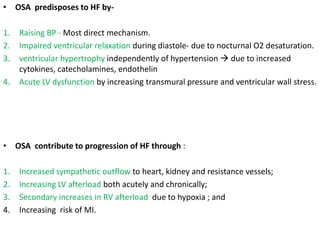 • OSA predisposes to HF by-
1. Raising BP - Most direct mechanism.
2. Impaired ventricular relaxation during diastole- due to nocturnal O2 desaturation.
3. ventricular hypertrophy independently of hypertension  due to increased
cytokines, catecholamines, endothelin
4. Acute LV dysfunction by increasing transmural pressure and ventricular wall stress.
• OSA contribute to progression of HF through :
1. Increased sympathetic outflow to heart, kidney and resistance vessels;
2. Increasing LV afterload both acutely and chronically;
3. Secondary increases in RV afterload due to hypoxia ; and
4. Increasing risk of MI.
 