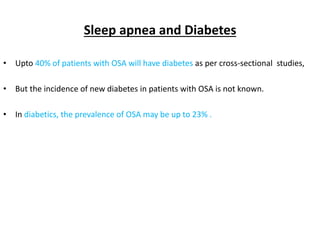 Sleep apnea and Diabetes
• Upto 40% of patients with OSA will have diabetes as per cross-sectional studies,
• But the incidence of new diabetes in patients with OSA is not known.
• In diabetics, the prevalence of OSA may be up to 23% .
 
