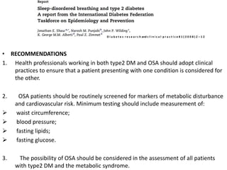 • RECOMMENDATIONS
1. Health professionals working in both type2 DM and OSA should adopt clinical
practices to ensure that a patient presenting with one condition is considered for
the other.
2. OSA patients should be routinely screened for markers of metabolic disturbance
and cardiovascular risk. Minimum testing should include measurement of:
 waist circumference;
 blood pressure;
 fasting lipids;
 fasting glucose.
3. The possibility of OSA should be considered in the assessment of all patients
with type2 DM and the metabolic syndrome.
D i a b e t e s r e s e a r c h and c l i n i c a l p r a c t i c e 8 1 ( 2 0 0 8 ) 2 – 1 2
 