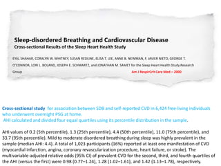 Sleep-disordered Breathing and Cardiovascular Disease
Cross-sectional Results of the Sleep Heart Health Study
EYAL SHAHAR, CORALYN W. WHITNEY, SUSAN REDLINE, ELISA T. LEE, ANNE B. NEWMAN, F. JAVIER NIETO, GEORGE T.
O’CONNOR, LORI L. BOLAND, JOSEPH E. SCHWARTZ, and JONATHAN M. SAMET for the Sleep Heart Health Study Research
Group Am J RespirCrit Care Med – 2000
Cross-sectional study for association between SDB and self-reported CVD in 6,424 free-living individuals
who underwent overnight PSG at home.
AHI calculated and divided four equal quartiles using its percentile distribution in the sample.
AHI values of 0.2 (5th percentile), 1.3 (25th percentile), 4.4 (50th percentile), 11.0 (75th percentile), and
33.7 (95th percentile). Mild to moderate disordered breathing during sleep was highly prevalent in the
sample (median AHI: 4.4). A total of 1,023 participants (16%) reported at least one manifestation of CVD
(myocardial infarction, angina, coronary revascularization procedure, heart failure, or stroke). The
multivariable-adjusted relative odds (95% CI) of prevalent CVD for the second, third, and fourth quartiles of
the AHI (versus the first) were 0.98 (0.77–1.24), 1.28 (1.02–1.61), and 1.42 (1.13–1.78), respectively.
 