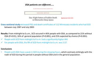 Cross sectional study reviewed PSG and death certificates of 112 Minnesota residents who had SCD
between July 1987 and July 2003
Results: From midnight to 6 a.m., SCD occured in 46% people with OSA, as compared to 21% without
OSA (P=0.01), 16% of general population (P<0.001), and 25% expected by chance (P<0.001).
 People with SCD from midnight to 6 a.m. had a significantly higher AHI
 For people with OSA, the RR of SCD from midnight to 6 a.m. was 2.57.
Conclusions
• People with OSA have a peak in SCD during the sleeping hours, which contrasts strikingly with the
nadir of SCD during this period in people without OSA and in the general population.
Gami et al; NEJM 2005
OSA patients are different……
 