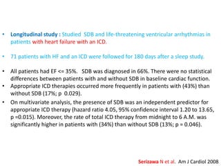 • Longitudinal study : Studied SDB and life-threatening ventricular arrhythmias in
patients with heart failure with an ICD.
• 71 patients with HF and an ICD were followed for 180 days after a sleep study.
• All patients had EF <= 35%. SDB was diagnosed in 66%. There were no statistical
differences between patients with and without SDB in baseline cardiac function.
• Appropriate ICD therapies occurred more frequently in patients with (43%) than
without SDB (17%; p 0.029).
• On multivariate analysis, the presence of SDB was an independent predictor for
appropriate ICD therapy (hazard ratio 4.05, 95% confidence interval 1.20 to 13.65,
p =0.015). Moreover, the rate of total ICD therapy from midnight to 6 A.M. was
significantly higher in patients with (34%) than without SDB (13%; p = 0.046).
Serizawa N et al. Am J Cardiol 2008
 