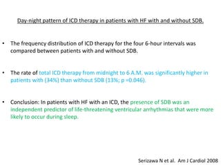 Day-night pattern of ICD therapy in patients with HF with and without SDB.
• The frequency distribution of ICD therapy for the four 6-hour intervals was
compared between patients with and without SDB.
• The rate of total ICD therapy from midnight to 6 A.M. was significantly higher in
patients with (34%) than without SDB (13%; p =0.046).
• Conclusion: In patients with HF with an ICD, the presence of SDB was an
independent predictor of life-threatening ventricular arrhythmias that were more
likely to occur during sleep.
Serizawa N et al. Am J Cardiol 2008
 