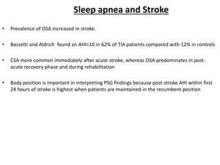 Sleep apnea and Stroke
• Prevalence of OSA increased in stroke.
• Bassetti and Aldrich found an AHI>10 in 62% of TIA patients compared with 12% in controls
• CSA more common immediately after acute stroke, whereas OSA predominates in post-
acute recovery phase and during rehabilitation
• Body position is important in interpreting PSG findings because post-stroke AHI within first
24 hours of stroke is highest when patients are maintained in the recumbent position
 