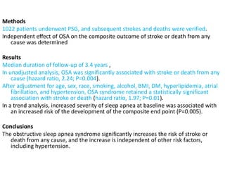 Methods
1022 patients underwent PSG, and subsequent strokes and deaths were verified.
Independent effect of OSA on the composite outcome of stroke or death from any
cause was determined
Results
Median duration of follow-up of 3.4 years ,
In unadjusted analysis, OSA was significantly associated with stroke or death from any
cause (hazard ratio, 2.24; P=0.004).
After adjustment for age, sex, race, smoking, alcohol, BMI, DM, hyperlipidemia, atrial
fibrillation, and hypertension, OSA syndrome retained a statistically significant
association with stroke or death (hazard ratio, 1.97; P=0.01).
In a trend analysis, increased severity of sleep apnea at baseline was associated with
an increased risk of the development of the composite end point (P=0.005).
Conclusions
The obstructive sleep apnea syndrome significantly increases the risk of stroke or
death from any cause, and the increase is independent of other risk factors,
including hypertension.
 