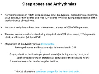 Sleep apnea and Arrhythmias
• Normal individuals in NREM sleep can have sinus bradycardia, marked sinus arrhythmia,
sinus pauses, or first-degree and type I 2nd degree AV block during sleep because of the
predominance of vagal tone.
• Nocturnal arrhythmias have been shown to occur in up to 50% of OSA patients.
• The most common arrhythmias during sleep include NSVT, sinus arrest, 2nd degree AV
block, and frequent (>2 bpm) PVC.
• Mechanism of bradyarrhythmias: Diving reflex-
Prolonged apnea and hypoxemia (as in immersion) in OSA
sympathetic activation to peripheral vessels(including muscle, renal, and
splanchnic; resulting in preferential perfusion of the brain and heart)
simultaneous reflex cardiac vagal activation.
This CVS alterations conserves oxygen for the heart and brain.
 