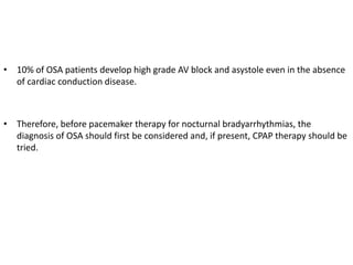• 10% of OSA patients develop high grade AV block and asystole even in the absence
of cardiac conduction disease.
• Therefore, before pacemaker therapy for nocturnal bradyarrhythmias, the
diagnosis of OSA should first be considered and, if present, CPAP therapy should be
tried.
 