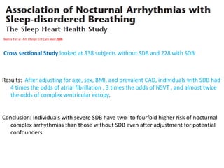 Mehra R et al. Am J Respir Crit Care Med 2006
Cross sectional Study looked at 338 subjects without SDB and 228 with SDB.
Results: After adjusting for age, sex, BMI, and prevalent CAD, individuals with SDB had
4 times the odds of atrial fibrillation , 3 times the odds of NSVT , and almost twice
the odds of complex ventricular ectopy.
Conclusion: Individuals with severe SDB have two- to fourfold higher risk of nocturnal
complex arrhythmias than those without SDB even after adjustment for potential
confounders.
 