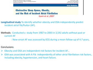 Gami et al ,2007
Longitudinal study To identify whether obesity and OSA independently predict
incident atrial fib/flutter (AF).
Methods: Conducted a study from 1987 to 2003 in 3,542 adults without past or
current AF
: New-onset AF was assessed by ECG during a mean follow-up of 4.7 years.
Conclusions:
 Obesity and OSA are independent risk factors for incident AF .
 OSA was associated with A Fib independently of other atrial fibrillation risk factors,
including obesity, hypertension, and heart failure.
 