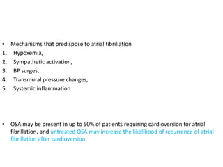 • Mechanisms that predispose to atrial fibrillation
1. Hypoxemia,
2. Sympathetic activation,
3. BP surges,
4. Transmural pressure changes,
5. Systemic inflammation
• OSA may be present in up to 50% of patients requiring cardioversion for atrial
fibrillation, and untreated OSA may increase the likelihood of recurrence of atrial
fibrillation after cardioversion.
 
