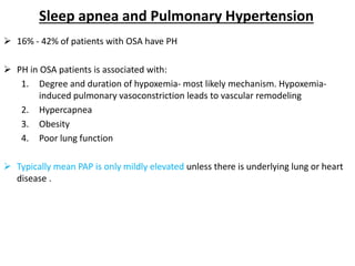 Sleep apnea and Pulmonary Hypertension
 16% - 42% of patients with OSA have PH
 PH in OSA patients is associated with:
1. Degree and duration of hypoxemia- most likely mechanism. Hypoxemia-
induced pulmonary vasoconstriction leads to vascular remodeling
2. Hypercapnea
3. Obesity
4. Poor lung function
 Typically mean PAP is only mildly elevated unless there is underlying lung or heart
disease .
 